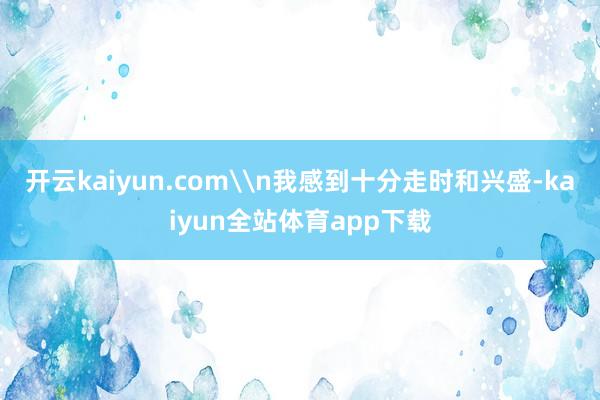 开云kaiyun.com\n我感到十分走时和兴盛-kaiyun全站体育app下载