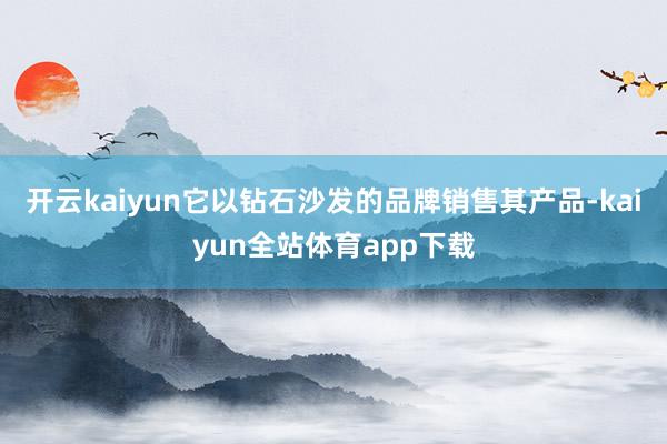 开云kaiyun它以钻石沙发的品牌销售其产品-kaiyun全站体育app下载