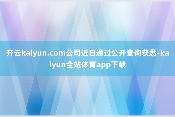 开云kaiyun.com公司近日通过公开查询获悉-kaiyun全站体育app下载