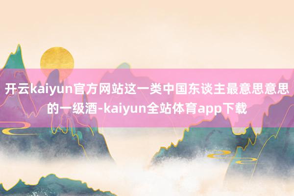 开云kaiyun官方网站这一类中国东谈主最意思意思的一级酒-kaiyun全站体育app下载