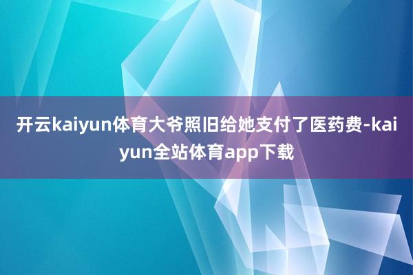 开云kaiyun体育大爷照旧给她支付了医药费-kaiyun全站体育app下载