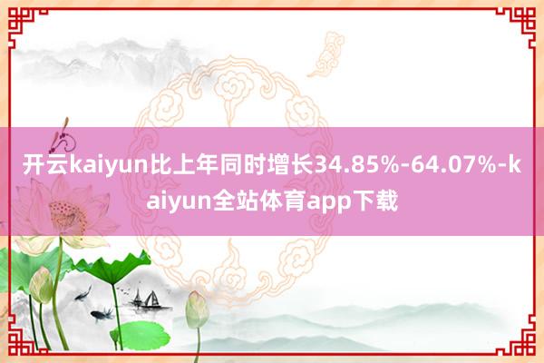 开云kaiyun比上年同时增长34.85%-64.07%-kaiyun全站体育app下载