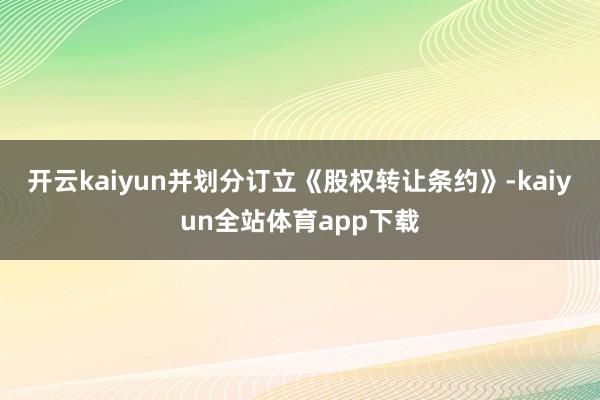 开云kaiyun并划分订立《股权转让条约》-kaiyun全站体育app下载