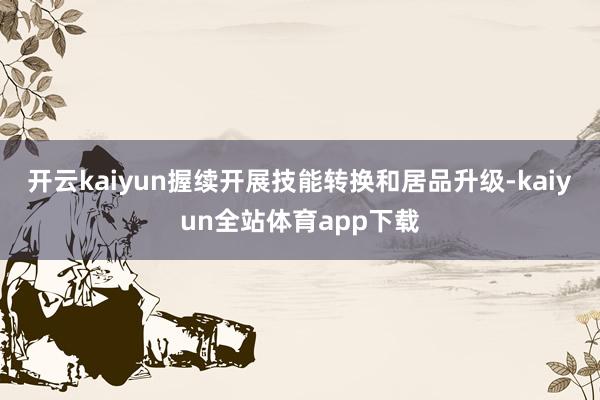 开云kaiyun握续开展技能转换和居品升级-kaiyun全站体育app下载