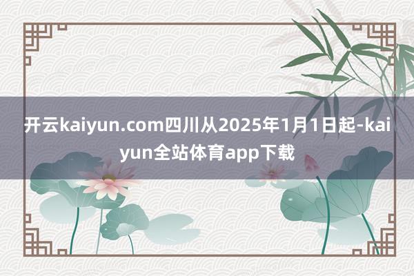 开云kaiyun.com四川从2025年1月1日起-kaiyun全站体育app下载