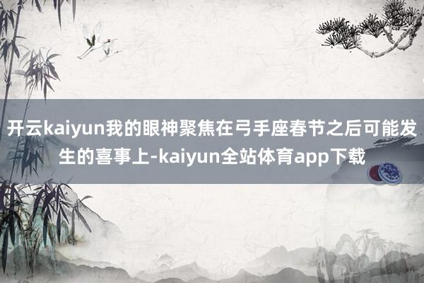 开云kaiyun我的眼神聚焦在弓手座春节之后可能发生的喜事上-kaiyun全站体育app下载