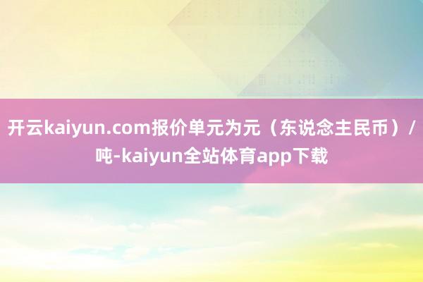 开云kaiyun.com报价单元为元（东说念主民币）/吨-kaiyun全站体育app下载