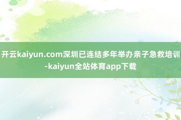 开云kaiyun.com深圳已连结多年举办亲子急救培训-kaiyun全站体育app下载