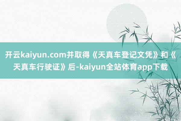 开云kaiyun.com并取得《天真车登记文凭》和《天真车行驶证》后-kaiyun全站体育app下载