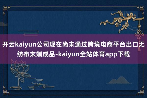 开云kaiyun公司现在尚未通过跨境电商平台出口无纺布末端成品-kaiyun全站体育app下载