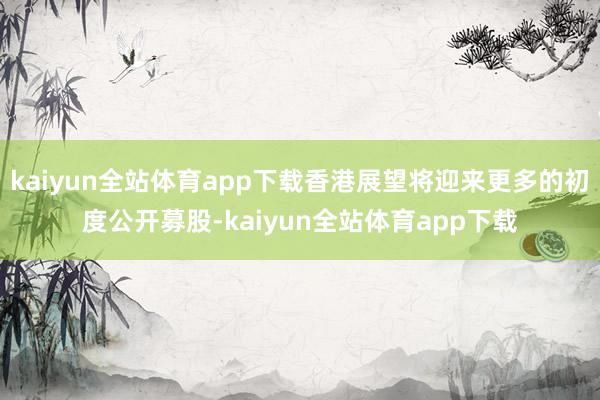 kaiyun全站体育app下载香港展望将迎来更多的初度公开募股-kaiyun全站体育app下载