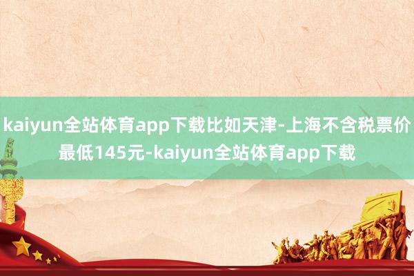 kaiyun全站体育app下载比如天津-上海不含税票价最低145元-kaiyun全站体育app下载