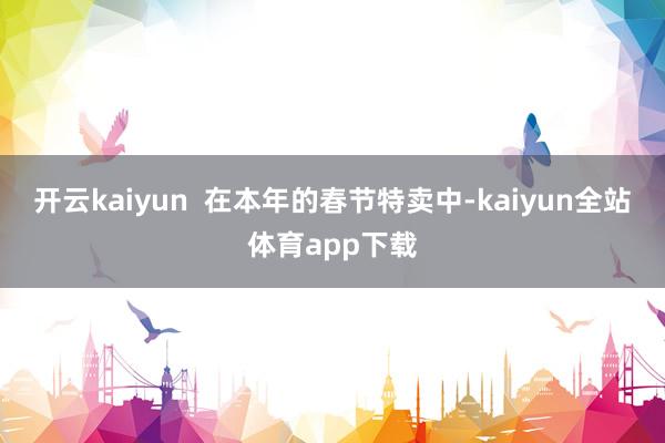 开云kaiyun  在本年的春节特卖中-kaiyun全站体育app下载