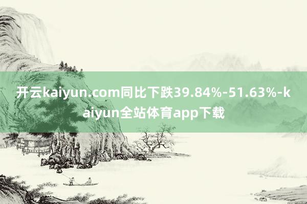 开云kaiyun.com同比下跌39.84%-51.63%-kaiyun全站体育app下载