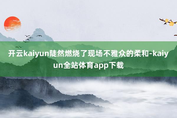 开云kaiyun陡然燃烧了现场不雅众的柔和-kaiyun全站体育app下载