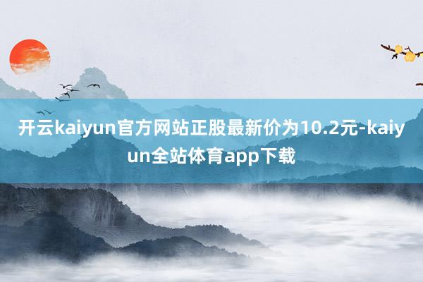 开云kaiyun官方网站正股最新价为10.2元-kaiyun全站体育app下载