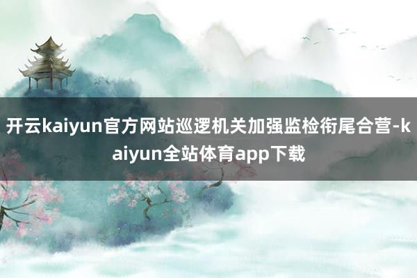 开云kaiyun官方网站巡逻机关加强监检衔尾合营-kaiyun全站体育app下载