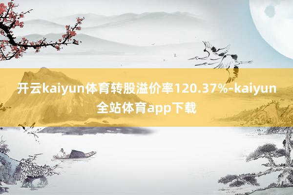 开云kaiyun体育转股溢价率120.37%-kaiyun全站体育app下载