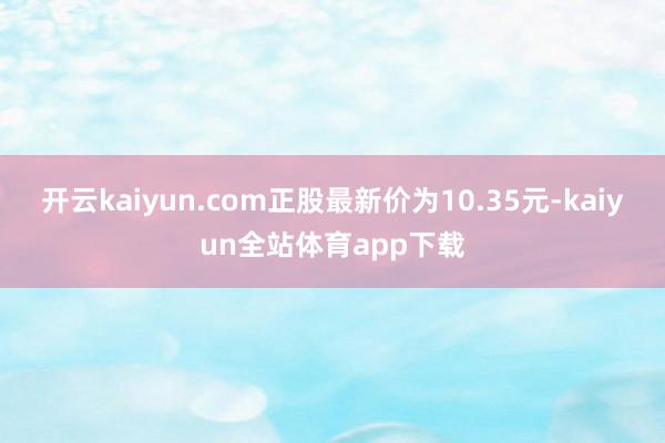 开云kaiyun.com正股最新价为10.35元-kaiyun全站体育app下载