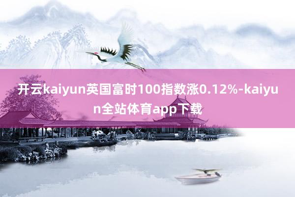 开云kaiyun英国富时100指数涨0.12%-kaiyun全站体育app下载