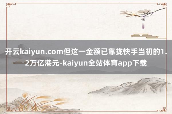 开云kaiyun.com但这一金额已靠拢快手当初的1.2万亿港元-kaiyun全站体育app下载