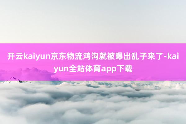 开云kaiyun京东物流鸿沟就被曝出乱子来了-kaiyun全站体育app下载