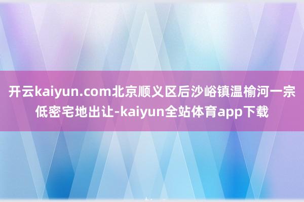 开云kaiyun.com北京顺义区后沙峪镇温榆河一宗低密宅地出让-kaiyun全站体育app下载