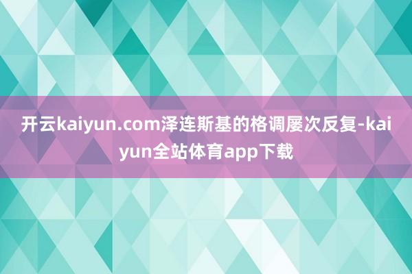 开云kaiyun.com泽连斯基的格调屡次反复-kaiyun全站体育app下载