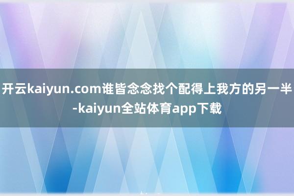 开云kaiyun.com谁皆念念找个配得上我方的另一半-kaiyun全站体育app下载