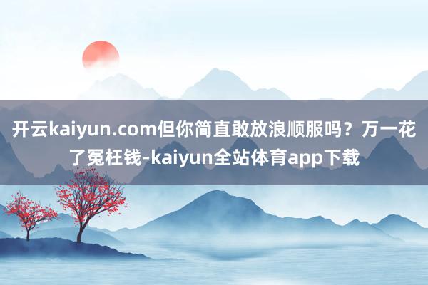 开云kaiyun.com但你简直敢放浪顺服吗？万一花了冤枉钱-kaiyun全站体育app下载