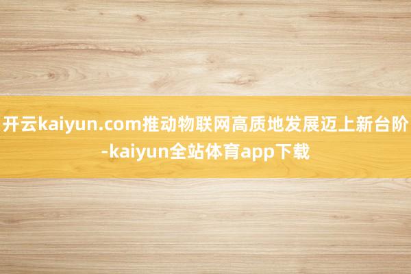 开云kaiyun.com推动物联网高质地发展迈上新台阶-kaiyun全站体育app下载