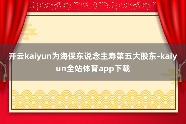 开云kaiyun为海保东说念主寿第五大股东-kaiyun全站体育app下载