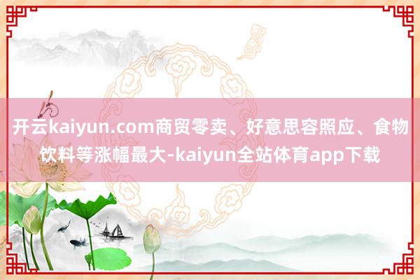开云kaiyun.com商贸零卖、好意思容照应、食物饮料等涨幅最大-kaiyun全站体育app下载