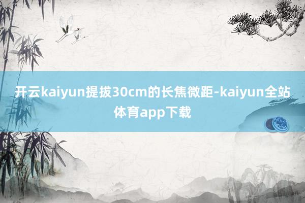 开云kaiyun提拔30cm的长焦微距-kaiyun全站体育app下载