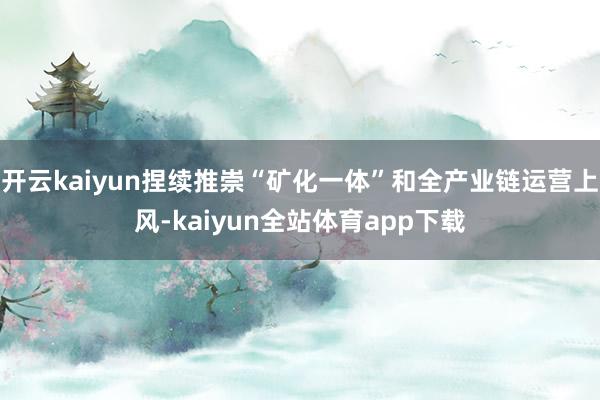 开云kaiyun捏续推崇“矿化一体”和全产业链运营上风-kaiyun全站体育app下载