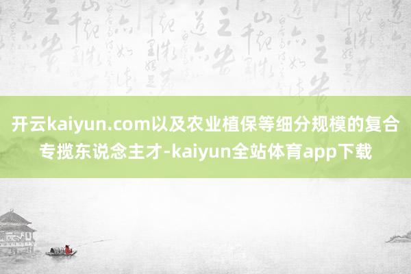 开云kaiyun.com以及农业植保等细分规模的复合专揽东说念主才-kaiyun全站体育app下载