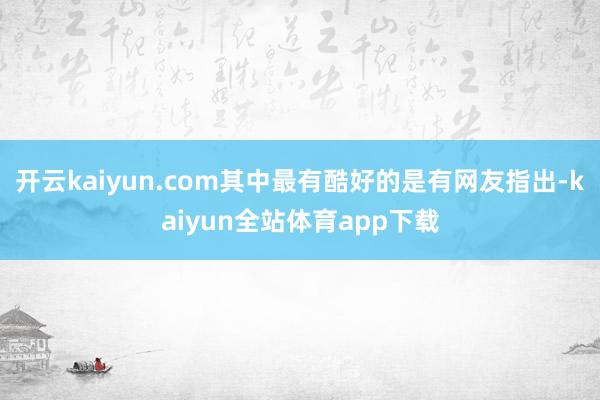 开云kaiyun.com其中最有酷好的是有网友指出-kaiyun全站体育app下载