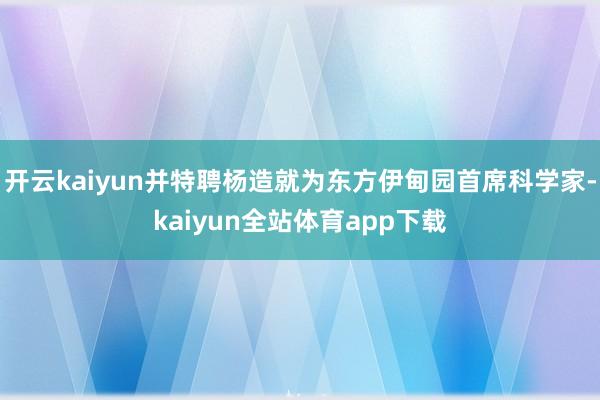 开云kaiyun并特聘杨造就为东方伊甸园首席科学家-kaiyun全站体育app下载